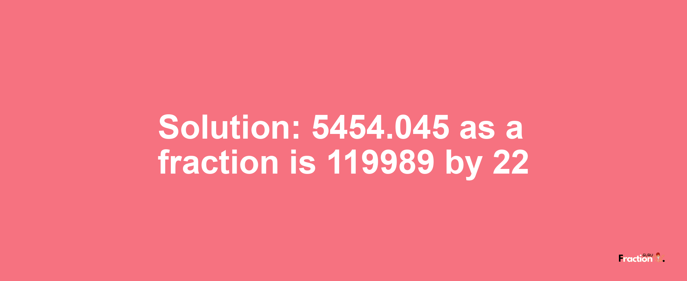 Solution:5454.045 as a fraction is 119989/22